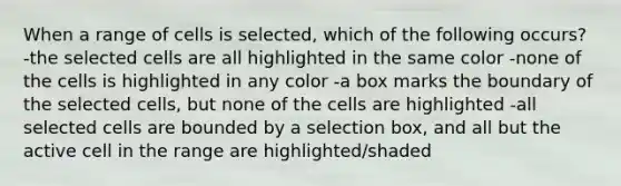 When a range of cells is selected, which of the following occurs? -the selected cells are all highlighted in the same color -none of the cells is highlighted in any color -a box marks the boundary of the selected cells, but none of the cells are highlighted -all selected cells are bounded by a selection box, and all but the active cell in the range are highlighted/shaded