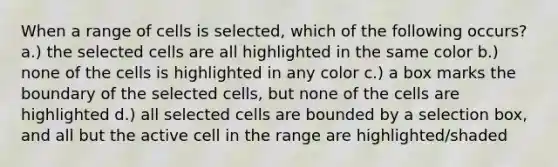 When a range of cells is selected, which of the following occurs? a.) the selected cells are all highlighted in the same color b.) none of the cells is highlighted in any color c.) a box marks the boundary of the selected cells, but none of the cells are highlighted d.) all selected cells are bounded by a selection box, and all but the active cell in the range are highlighted/shaded