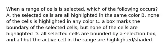 When a range of cells is selected, which of the following occurs? A. the selected cells are all highlighted in the same color B. none of the cells is highlighted in any color C. a box marks the boundary of the selected cells, but none of the cells are highlighted D. all selected cells are bounded by a selection box, and all but the active cell in the range are highlighted/shaded