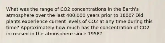 What was the range of CO2 concentrations in the <a href='https://www.questionai.com/knowledge/kRonPjS5DU-earths-atmosphere' class='anchor-knowledge'>earth's atmosphere</a> over the last 400,000 years prior to 1800? Did plants experience current levels of CO2 at any time during this time? Approximately how much has the concentration of CO2 increased in the atmosphere since 1958?