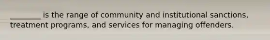 ________ is the range of community and institutional sanctions, treatment programs, and services for managing offenders.