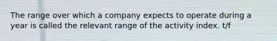 The range over which a company expects to operate during a year is called the relevant range of the activity index. t/f