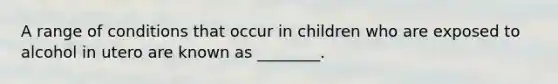 A range of conditions that occur in children who are exposed to alcohol in utero are known as ________.