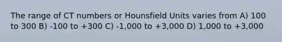 The range of CT numbers or Hounsfield Units varies from A) 100 to 300 B) -100 to +300 C) -1,000 to +3,000 D) 1,000 to +3,000