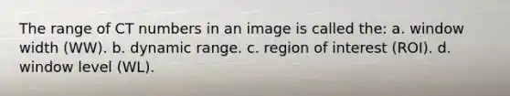 The range of CT numbers in an image is called the: a. window width (WW). b. dynamic range. c. region of interest (ROI). d. window level (WL).