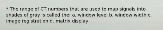 * The range of CT numbers that are used to map signals into shades of gray is called the: a. window level b. window width c. image registration d. matrix display