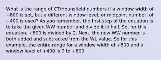 What is the range of CT/Hounsfield numbers if a window width of +800 is set, but a different window level, or midpoint number, of +400 is used? As you remember, the first step of the equation is to take the given WW number and divide it in half. So, for this equation, +800 is divided by 2. Next, the new WW number is both added and subtracted from the WL value. So for this example, the entire range for a window width of +800 and a window level of +400 is 0 to +800