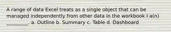 A range of data Excel treats as a single object that can be managed independently from other data in the workbook I a(n) _________. a. Outline b. Summary c. Table d. Dashboard