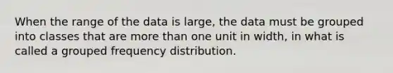 When the range of the data is large, the data must be grouped into classes that are <a href='https://www.questionai.com/knowledge/keWHlEPx42-more-than' class='anchor-knowledge'>more than</a> one unit in width, in what is called a grouped <a href='https://www.questionai.com/knowledge/kBageYpRHz-frequency-distribution' class='anchor-knowledge'>frequency distribution</a>.