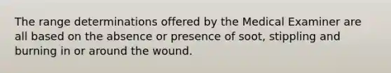 The range determinations offered by the Medical Examiner are all based on the absence or presence of soot, stippling and burning in or around the wound.