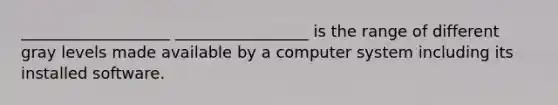 ___________________ _________________ is the range of different gray levels made available by a computer system including its installed software.