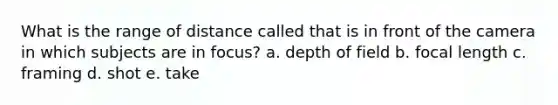 What is the range of distance called that is in front of the camera in which subjects are in focus? a. depth of field b. focal length c. framing d. shot e. take