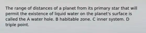 The range of distances of a planet from its primary star that will permit the existence of liquid water on the planet's surface is called the A water hole. B habitable zone. C inner system. D triple point.