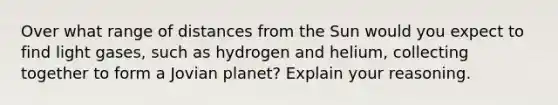 Over what range of distances from the Sun would you expect to find light gases, such as hydrogen and helium, collecting together to form a Jovian planet? Explain your reasoning.