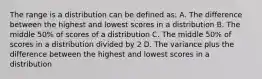 The range is a distribution can be defined as: A. The difference between the highest and lowest scores in a distribution B. The middle 50% of scores of a distribution C. The middle 50% of scores in a distribution divided by 2 D. The variance plus the difference between the highest and lowest scores in a distribution