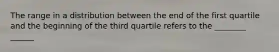 The range in a distribution between the end of the first quartile and the beginning of the third quartile refers to the ________ ______