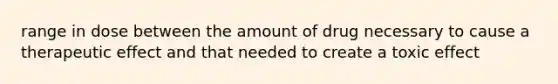 range in dose between the amount of drug necessary to cause a therapeutic effect and that needed to create a toxic effect