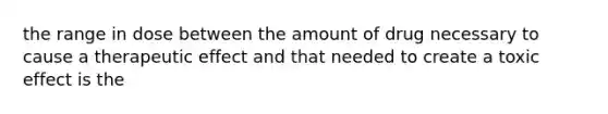 the range in dose between the amount of drug necessary to cause a therapeutic effect and that needed to create a toxic effect is the