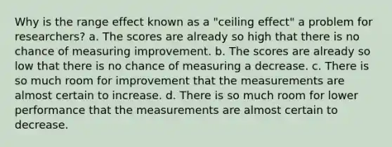 Why is the range effect known as a "ceiling effect" a problem for researchers? a. The scores are already so high that there is no chance of measuring improvement. b. The scores are already so low that there is no chance of measuring a decrease. c. There is so much room for improvement that the measurements are almost certain to increase. d. There is so much room for lower performance that the measurements are almost certain to decrease.