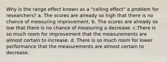 Why is the range effect known as a "ceiling effect" a problem for researchers? a. The scores are already so high that there is no chance of measuring improvement. b. The scores are already so low that there is no chance of measuring a decrease. c.There is so much room for improvement that the measurements are almost certain to increase. d. There is so much room for lower performance that the measurements are almost certain to decrease.