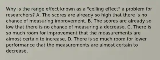 Why is the range effect known as a "ceiling effect" a problem for researchers? A. The scores are already so high that there is no chance of measuring improvement. B. The scores are already so low that there is no chance of measuring a decrease. C. There is so much room for improvement that the measurements are almost certain to increase. D. There is so much room for lower performance that the measurements are almost certain to decrease.