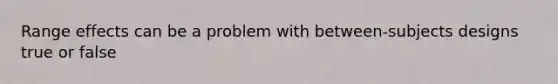 Range effects can be a problem with between-subjects designs true or false