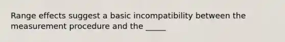 Range effects suggest a basic incompatibility between the measurement procedure and the _____