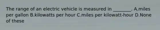 The range of an electric vehicle is measured in ________. A.miles per gallon B.kilowatts per hour C.miles per kilowatt-hour D.None of these