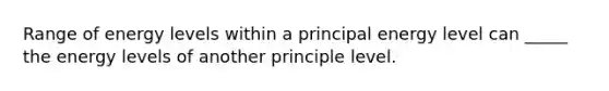 Range of energy levels within a principal energy level can _____ the energy levels of another principle level.