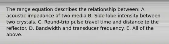 The range equation describes the relationship between: A. acoustic impedance of two media B. Side lobe intensity between two crystals. C. Round-trip pulse travel time and distance to the reflector. D. Bandwidth and transducer frequency. E. All of the above.