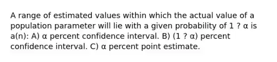 A range of estimated values within which the actual value of a population parameter will lie with a given probability of 1 ? α is a(n): A) α percent confidence interval. B) (1 ? α) percent confidence interval. C) α percent point estimate.