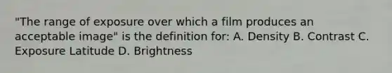 "The range of exposure over which a film produces an acceptable image" is the definition for: A. Density B. Contrast C. Exposure Latitude D. Brightness