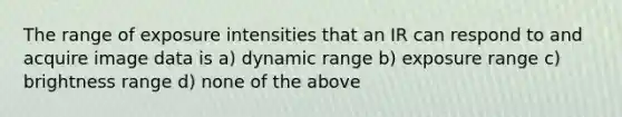 The range of exposure intensities that an IR can respond to and acquire image data is a) dynamic range b) exposure range c) brightness range d) none of the above