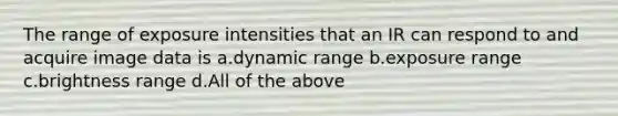 The range of exposure intensities that an IR can respond to and acquire image data is a.dynamic range b.exposure range c.brightness range d.All of the above