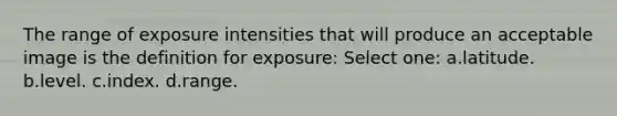 The range of exposure intensities that will produce an acceptable image is the definition for exposure: Select one: a.latitude. b.level. c.index. d.range.