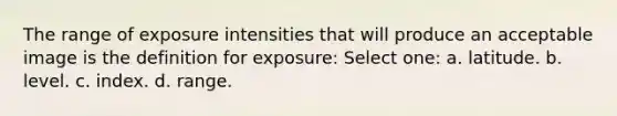 The range of exposure intensities that will produce an acceptable image is the definition for exposure: Select one: a. latitude. b. level. c. index. d. range.