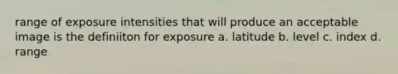 range of exposure intensities that will produce an acceptable image is the definiiton for exposure a. latitude b. level c. index d. range