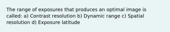 The range of exposures that produces an optimal image is called: a) Contrast resolution b) Dynamic range c) Spatial resolution d) Exposure latitude