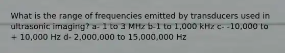 What is the range of frequencies emitted by transducers used in ultrasonic imaging? a- 1 to 3 MHz b-1 to 1,000 kHz c- -10,000 to + 10,000 Hz d- 2,000,000 to 15,000,000 Hz