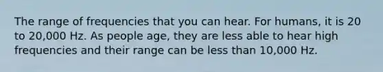 The range of frequencies that you can hear. For humans, it is 20 to 20,000 Hz. As people age, they are less able to hear high frequencies and their range can be less than 10,000 Hz.