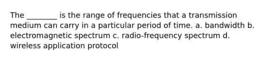 The ________ is the range of frequencies that a transmission medium can carry in a particular period of time. a. bandwidth b. electromagnetic spectrum c. radio-frequency spectrum d. wireless application protocol