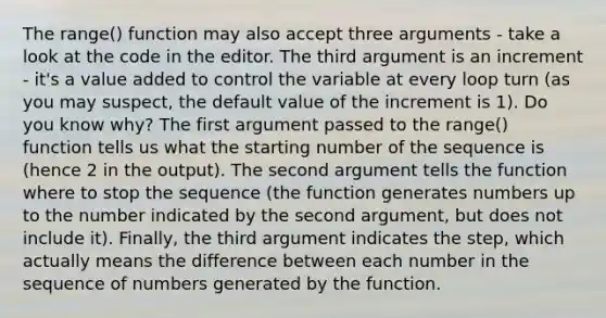 The range() function may also accept three arguments - take a look at the code in the editor. The third argument is an increment - it's a value added to control the variable at every loop turn (as you may suspect, the default value of the increment is 1). Do you know why? The first argument passed to the range() function tells us what the starting number of the sequence is (hence 2 in the output). The second argument tells the function where to stop the sequence (the function generates numbers up to the number indicated by the second argument, but does not include it). Finally, the third argument indicates the step, which actually means the difference between each number in the sequence of numbers generated by the function.