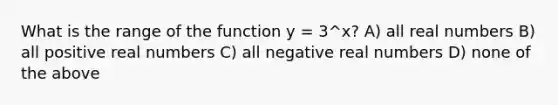 What is the range of the function y = 3^x? A) all real numbers B) all positive real numbers C) all negative real numbers D) none of the above