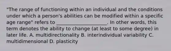 "The range of functioning within an individual and the conditions under which a person's abilities can be modified within a specific age range" refers to _____________________. In other words, this term denotes the ability to change (at least to some degree) in later life. A. multidirectionality B. interindividual variability C. multidimensional D. plasticity