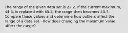 The range of the given data set is 22.2. If the current​ maximum, 44.3​, is replaced with 65.8​, the range then becomes 43.7. Compare these values and determine how outliers affect the range of a data set. -How does changing the maximum value affect the​ range?