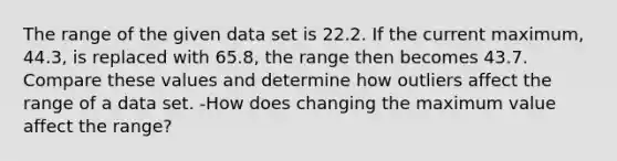 The range of the given data set is 22.2. If the current​ maximum, 44.3​, is replaced with 65.8​, the range then becomes 43.7. Compare these values and determine how outliers affect the range of a data set. -How does changing the maximum value affect the​ range?