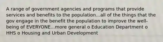 A range of government agencies and programs that provide services and benefits to the population...all of the things that the gov engage in the benefit the population to improve the well-being of EVERYONE...more general o Education Department o HHS o Housing and Urban Development