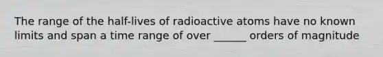 The range of the half-lives of radioactive atoms have no known limits and span a time range of over ______ orders of magnitude