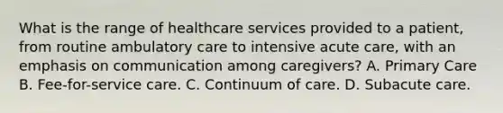 What is the range of healthcare services provided to a patient, from routine ambulatory care to intensive acute care, with an emphasis on communication among caregivers? A. Primary Care B. Fee-for-service care. C. Continuum of care. D. Subacute care.