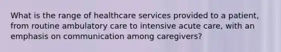 What is the range of healthcare services provided to a patient, from routine ambulatory care to intensive acute care, with an emphasis on communication among caregivers?